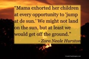 “Mama exhorted her children at every opportunity to 'jump at de sun.' We might not land on the sun, but at least we would get off the ground.” - Zora Neale Hurston