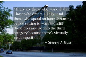 "There are those who work all day. Those who dream all day. And those who spend an hour dreaming before setting to work to fulfill those dreams. Go into the third category because there's virtually no competition." – Steven J. Ross