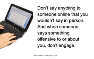 Don’t say anything to someone online that you wouldn’t say in person. And when someone says something offensive to or about you, don’t engage.