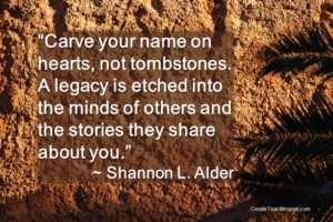 "Carve your name on hearts, not tombstones. A legacy is etched into the minds of others and the stories they share about you."~Shannon L. Alder
