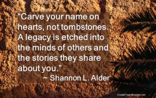 "Carve your name on hearts, not tombstones. A legacy is etched into the minds of others and the stories they share about you."~Shannon L. Alder