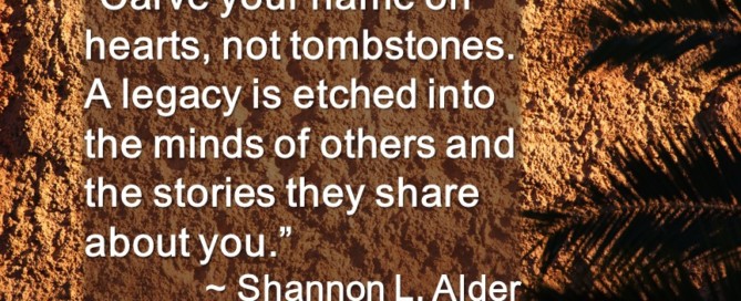 "Carve your name on hearts, not tombstones. A legacy is etched into the minds of others and the stories they share about you."~Shannon L. Alder
