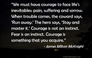 "We must have courage to face life's inevitables: pain, suffering and sorrow. When trouble comes, the coward says, 'Run away.' The hero says, 'Stay and master it.' Courage is not an instinct. Fear is an instinct. Courage is something that you acquire." ~ James Milton McKnight