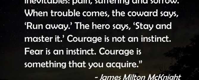 "We must have courage to face life's inevitables: pain, suffering and sorrow. When trouble comes, the coward says, 'Run away.' The hero says, 'Stay and master it.' Courage is not an instinct. Fear is an instinct. Courage is something that you acquire." ~ James Milton McKnight