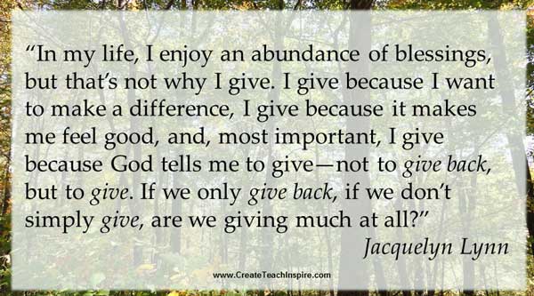 “In my life, I enjoy an abundance of blessings, but that’s not why I give. I give because I want to make a difference, I give because it makes me feel good, and, most important, I give because God tells me to give—not to give back, but to give. If we only give back, if we don’t simply give, are we giving much at all?” Jacquelyn Lynn