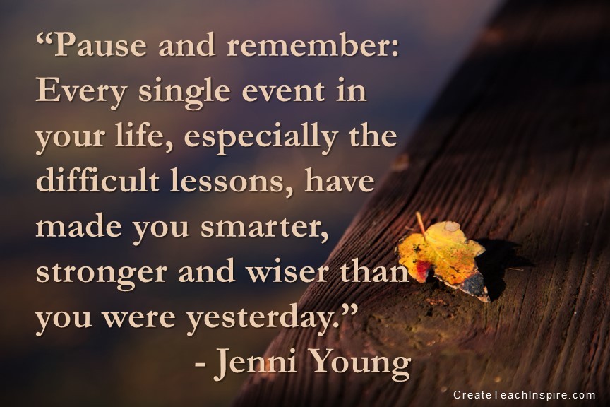 “Pause and remember: Every single event in your life, especially the difficult lessons, have made you smarter, stronger and wiser than you were yesterday.” - Jenni Young