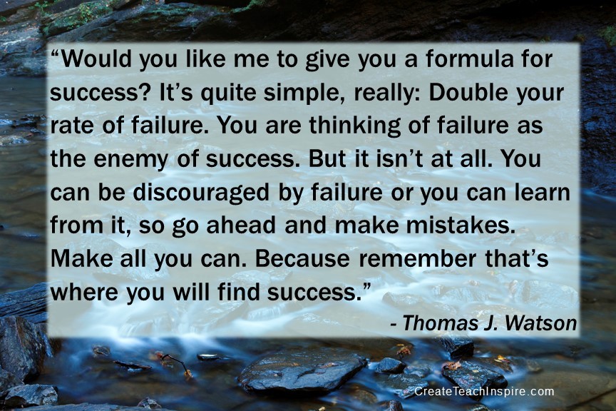 “Would you like me to give you a formula for success? It’s quite simple, really: Double your rate of failure. You are thinking of failure as the enemy of success. But it isn’t at all. You can be discouraged by failure or you can learn from it, so go ahead and make mistakes. Make all you can. Because remember that’s where you will find success.” - Thomas J. Watson