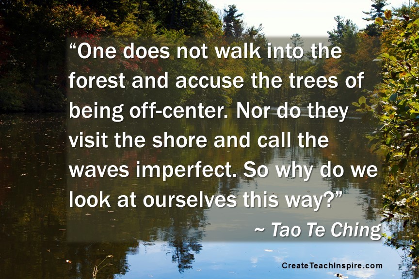 “One does not walk into the forest and accuse the trees of being off-center. Nor do they visit the shore and call the waves imperfect. So why do we look at ourselves this way?” ~ Tao Te Ching